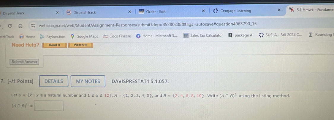 DispatchTrack DispatchTrack Order - Edit Cengage Learning × 5.1 Hmwk - Fundame 
webassign.net/web/Student/Assignment-Responses/submit?de p=352802 238&tags=autosave#question4063790_15 
atchTrack Home PayJunction Google Maps Cisco Finesse Home | Microsoft 3.. Sales Tax Calculator package Al SUSLA - Fall 2024 C... Rounding 
Need Help? Read It Watch It 
Submit Answer 
7. [-/1 Points] DETAILS MY NOTES DAVISPRESTAT1 5.1.057. 
Let U= x|x is a natural number and 1≤ x≤ 12 , A= 1,2,3,4,5 , and B= 2,4,6,8,10. Write (A∩ B)^C using the listing method.
(A∩ B)^C= |