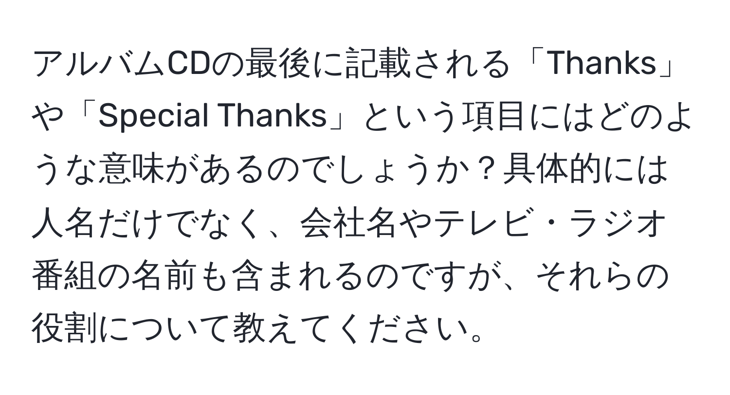 アルバムCDの最後に記載される「Thanks」や「Special Thanks」という項目にはどのような意味があるのでしょうか？具体的には人名だけでなく、会社名やテレビ・ラジオ番組の名前も含まれるのですが、それらの役割について教えてください。