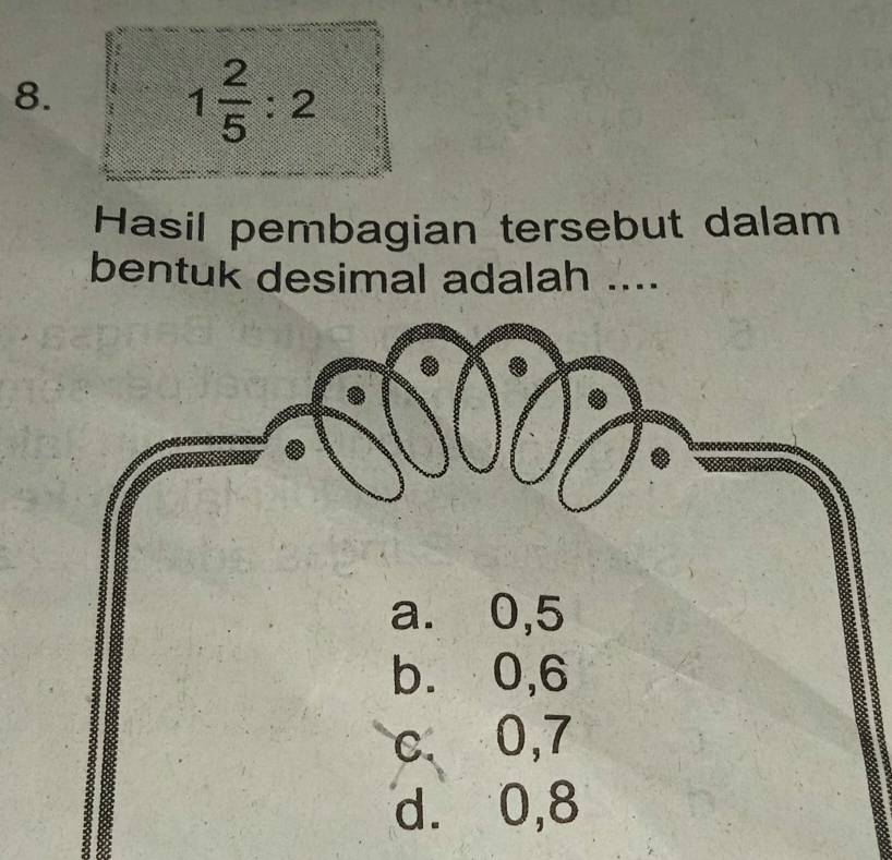 1 2/5 :2
Hasil pembagian tersebut dalam
bentuk desimal adalah ....
a. 0, 5
b. 0, 6
c 0, 7
d. 0, 8