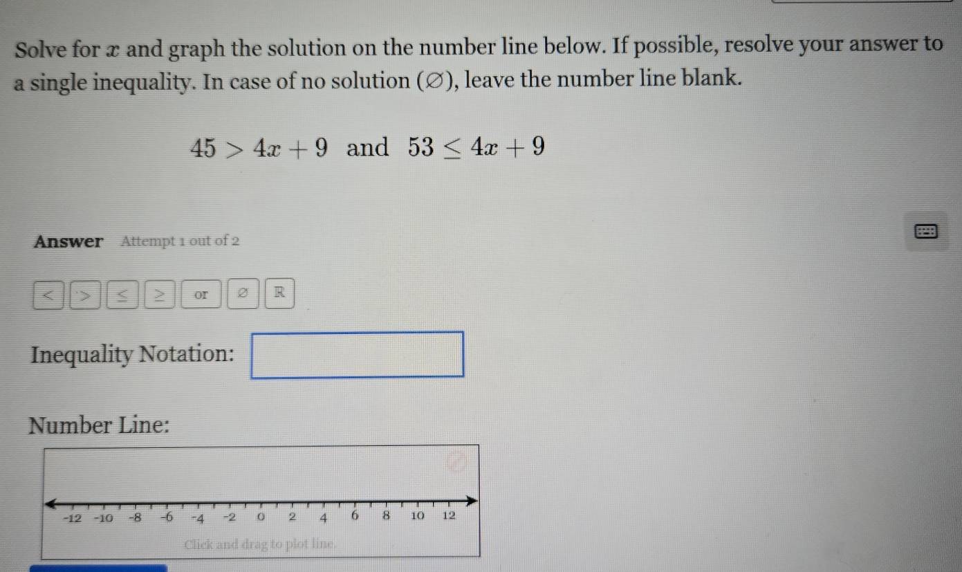 Solve for x and graph the solution on the number line below. If possible, resolve your answer to 
a single inequality. In case of no solution (∅), leave the number line blank.
45>4x+9 and 53≤ 4x+9
Answer Attempt 1 out of 2 
< ' or 2 R 
Inequality Notation: 
□ 
Number Line: