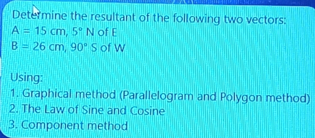 Determine the resultant of the following two vectors:
A=15cm, 5°N of E
B=26cm, 90°S of W
Using: 
1. Graphical method (Parallelogram and Polygon method) 
2. The Law of Sine and Cosine 
3. Component method