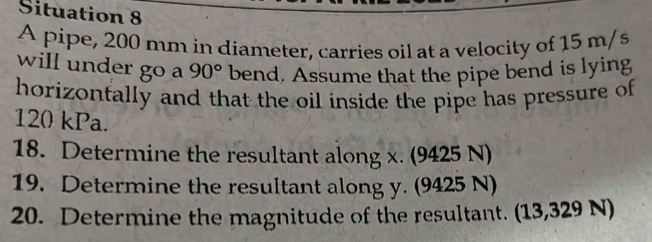 Situation 8 
A pipe, 200 mm in diameter, carries oil at a velocity of 15 m/s
will under go a 90° bend. Assume that the pipe bend is lying 
horizonfally and that the oil inside the pipe has pressure of
120 kPa. 
18. Determine the resultant along x. (9425 N) 
19. Determine the resultant along y. (9425 N) 
20. Determine the magnitude of the resultant. (13,329 N)