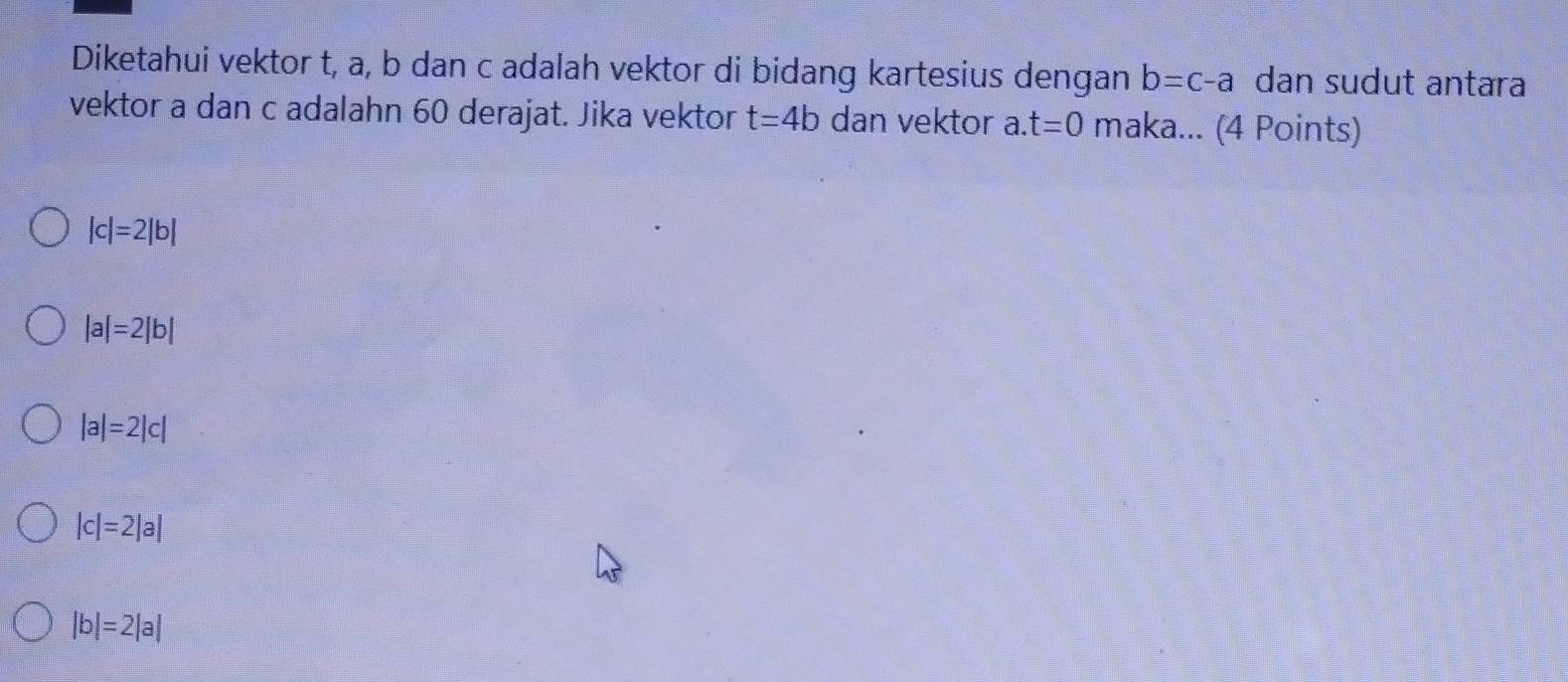 Diketahui vektor t, a, b dan c adalah vektor di bidang kartesius dengan b=c-a dan sudut antara
vektor a dan c adalahn 60 derajat. Jika vektor t=4b dan vektor a. t=0 maka... (4 Points)
|c|=2|b|
|a|=2|b|
|a|=2|c|
|c|=2|a|
|b|=2|a|