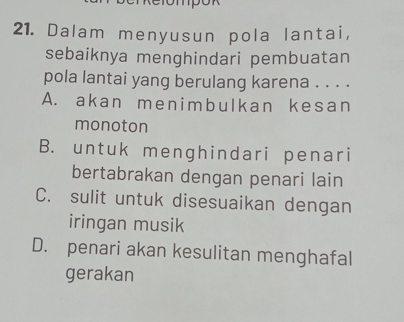 Dalam menyusun pola lantai,
sebaiknya menghindari pembuatan
pola lantai yang berulang karena . . . .
A. akan menimbulkan kesan
monoton
B. untuk menghindari penari
bertabrakan dengan penari lain
C. sulit untuk disesuaikan dengan
iringan musik
D. penari akan kesulitan menghafal
gerakan