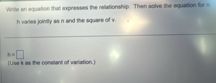 Write an equation that expresses the relationship. Then solve the equation for n
h varies jointly as n and the square of v.
h=□
(Use k as the constant of variation.)