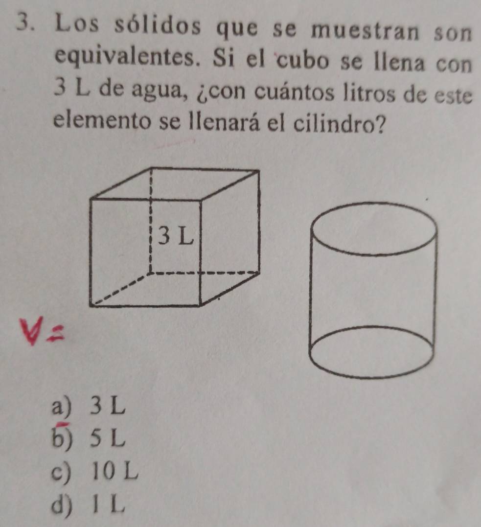 Los sólidos que se muestran son
equivalentes. Si el cubo se llena con
3 L de agua, ¿con cuántos litros de este
elemento se llenará el cilindro?
a) 3 L
b) 5L
c) 10 L
d) 1 L