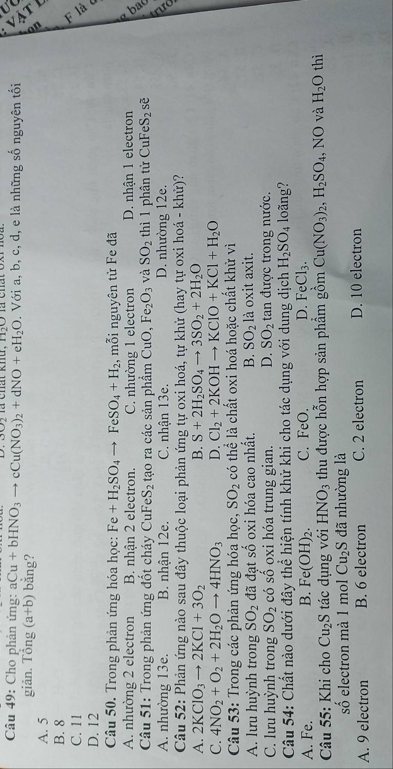là chất khú, H50
. a
Câu 49: Cho phản ứng: aCu+bHNO_3to cCu(NO_3)_2+dNO+eH_2O. Với a, b, c, d, e là những số nguyên tối
giản. Tổng (a+b) bǎng?
A. 5
B
B. 8
C. 11
D. 12
Câu 50. Trong phản ứng hóa học: Fe+H_2SO_4to FeSO_4+H_2 , mỗi nguyên tử Fe đã
A. nhường 2 electron B. nhận 2 electron. C. nhường 1 electron D. nhận 1 electron
Câu 51: Trong phản ứng đốt cháy CuFeS_2 tạo ra các sản phẩm CuO,Fe_2O_3 và SO_2 thì 1 phân tử CuF eS_2 sẽ
A. nhường 13e. B. nhận 12e. C. nhận 13e. D. nhường 12e.
Câu 52: Phản ứng nào sau đây thuộc loại phản ứng tự oxi hoá, tự khử (hay tự oxi hoá - khử)?
A. 2KClO_3to 2KCl+3O_2 B. S+2H_2SO_4to 3SO_2+2H_2O
C. 4NO_2+O_2+2H_2Oto 4HNO_3 D. Cl_2+2KOHto KClO+KCl+H_2O
Câu 53: Trong các phản ứng hóa học, SO_2 có thể là chất oxi hoá hoặc chất khử vì
A. lưu huỳnh trong SO_2 đã đạt số oxi hóa cao nhất. B. SO_2 là oxit axit.
C. lưu huỳnh trong SO_2 có shat O oxi hóa trung gian. D. SO_2 tan được trong nước.
Câu 54: Chất nào dưới đây thể hiện tính khử khi cho tác dụng với dung dịch H_2SO_4 loãng?
A. Fe. B. Fe(OH)_2. C. FeO. D. H eCl_3.
Câu 55: Khi cho Cu_2S tác dụng với HNO_3 thu được hỗn hợp sản phẩm gồm Cu(NO_3)_2,H_2SO_4 , NO và H_2O thì
số electron mà 1 mol Cu_2S đã nhường là
A. 9 electron B. 6 electron C. 2 electron D. 10 electron