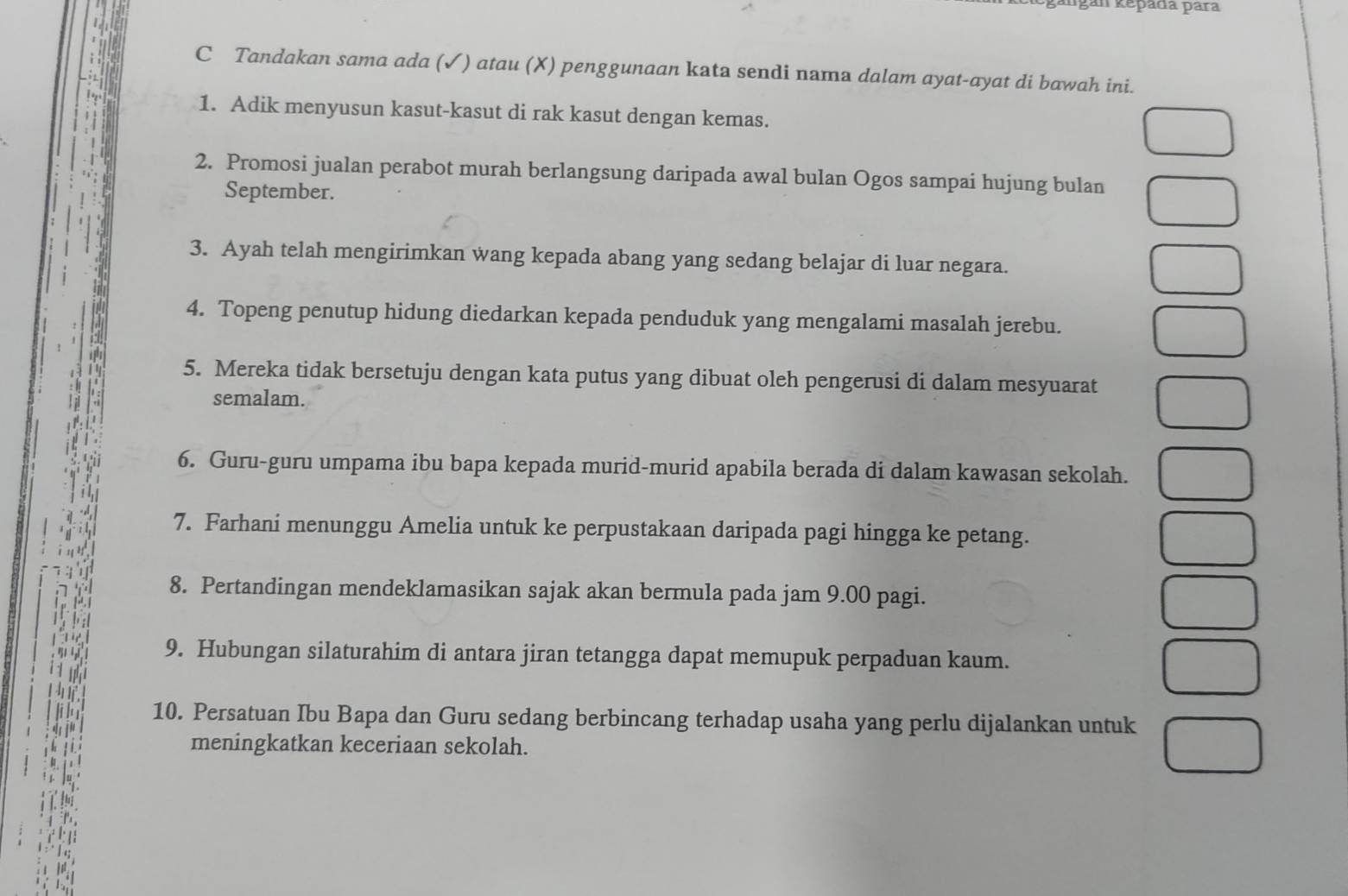 kêpada para 
C Tandakan sama ada (✓) atau (X) penggunaan kata sendi nama dalam ayat-ayat di bawah ini. 
1. Adik menyusun kasut-kasut di rak kasut dengan kemas. 
2. Promosi jualan perabot murah berlangsung daripada awal bulan Ogos sampai hujung bulan 
September. 
3. Ayah telah mengirimkan wang kepada abang yang sedang belajar di luar negara. 
4. Topeng penutup hidung diedarkan kepada penduduk yang mengalami masalah jerebu. 
5. Mereka tidak bersetuju dengan kata putus yang dibuat oleh pengerusi di dalam mesyuarat 
semalam. 
6. Guru-guru umpama ibu bapa kepada murid-murid apabila berada di dalam kawasan sekolah. 
7. Farhani menunggu Amelia untuk ke perpustakaan daripada pagi hingga ke petang. 
8. Pertandingan mendeklamasikan sajak akan bermula pada jam 9.00 pagi. 
9. Hubungan silaturahim di antara jiran tetangga dapat memupuk perpaduan kaum. 
10. Persatuan Ibu Bapa dan Guru sedang berbincang terhadap usaha yang perlu dijalankan untuk 
meningkatkan keceriaan sekolah.