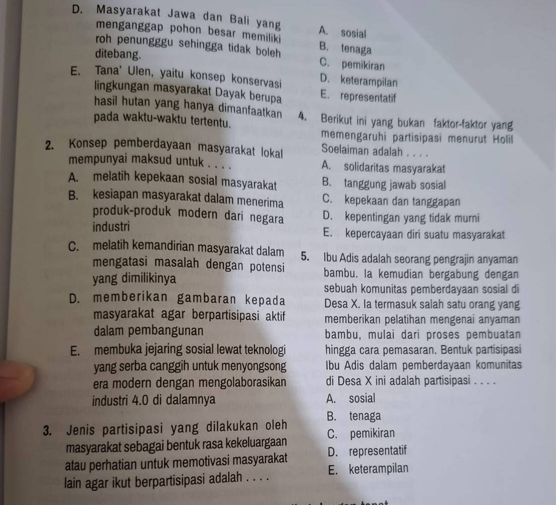 Masyarakat Jawa dan Bali yang A. sosial
menganggap pohon besar memiliki B. tenaga
roh penungggu sehingga tidak boleh C. pemikiran
ditebang.
E. Tana' Ulen, yaitu konsep konservasi D. keterampilan
lingkungan masyarakat Dayak berupa E. representatif
hasil hutan yang hanya dimanfaatkan 4. Berikut ini yang bukan faktor-faktor yang
pada waktu-waktu tertentu.
memengaruhi partisipasi menurut Holil
2. Konsep pemberdayaan masyarakat lokal Soelaiman adalah . . . .
mempunyai maksud untuk . . . . A. solidaritas masyarakat
A. melatih kepekaan sosial masyarakat B. tanggung jawab sosial
B. kesiapan masyarakat dalam menerima C. kepekaan dan tanggapan
produk-produk modern dari negara D. kepentingan yang tidak murni
industri E. kepercayaan diri suatu masyarakat
C. melatih kemandirian masyarakat dalam 5. Ibu Adis adalah seorang pengrajin anyaman
mengatasi masalah dengan potensi bambu. Ia kemudian bergabung dengan
yang dimilikinya
sebuah komunitas pemberdayaan sosial di
D. memberikan gambaran kepada Desa X. Ia termasuk salah satu orang yang
masyarakat agar berpartisipasi aktif memberikan pelatihan mengenai anyaman
dalam pembangunan bambu, mulai dari proses pembuatan
E. membuka jejaring sosial lewat teknologi hingga cara pemasaran. Bentuk partisipasi
yang serba canggih untuk menyongsong Ibu Adis dalam pemberdayaan komunitas
era modern dengan mengolaborasikan di Desa X ini adalah partisipasi . . . .
industri 4.0 di dalamnya A. sosial
B. tenaga
3. Jenis partisipasi yang dilakukan oleh C. pemikiran
masyarakat sebagai bentuk rasa kekeluargaan
atau perhatian untuk memotivasi masyarakat D. representatif
E. keterampilan
lain agar ikut berpartisipasi adalah . . . .