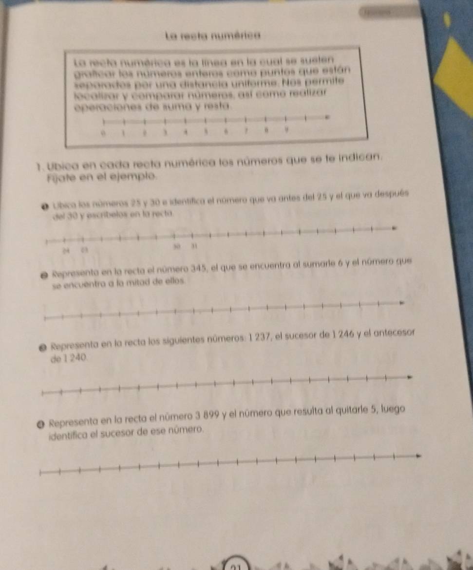 La resta numérica 
La recta numérica es la línea en la cual se suelen 
prafcar los números enteros como puntos que están 
separados por una distancia uniforme. Nos permite 
localizar y comparar números, así come realizar 
operaciones de suma y resta. 
1. Ubica en cada recta numérica los números que se te indican. 
Fijate en el ejemplo. 
● Ubica los números 25 y 30 e identifica el número que va antes del 25 y el que va después 
del 30 y escribelos en la recta. 
O Represento en la recta el número 345, el que se encuentra al sumarle 6 y el número que 
se encuentra a la mitad de ellos. 
e Representa en la recta los siguientes números: 1 237, el sucesor de 1 246 y el antecesor 
de 1 240. 
● Representa en la recta el número 3 899 y el número que resulta al quitarle 5, luego 
identifica el sucesor de ese número.