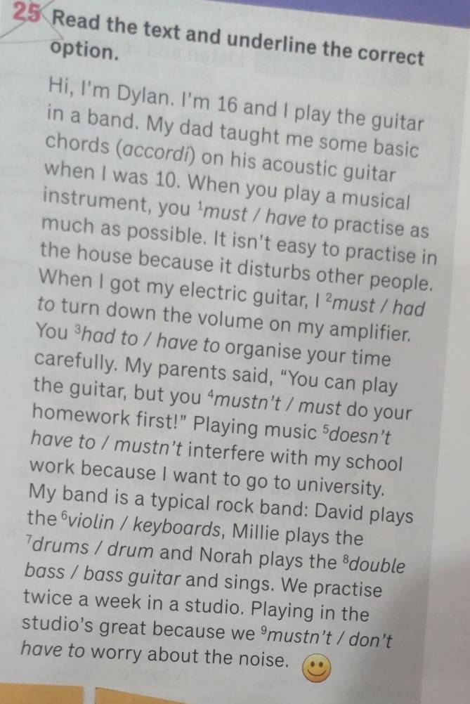 Read the text and underline the correct 
option. 
Hi, I'm Dylan. I'm 16 and I play the guitar 
in a band. My dad taught me some basic 
chords (accordí) on his acoustic guitar 
when I was 10. When you play a musical 
instrument, you ¹must / have to practise as 
much as possible. It isn't easy to practise in 
the house because it disturbs other people. 
When I got my electric guitar, |^2 must / had 
to turn down the volume on my amplifier. 
You ³had to / have to organise your time 
carefully. My parents said, “You can play 
the guitar, but you ‘mustn’t / must do your 
homework first!” Playing music ⁵doesn’t 
have to / mustn’t interfere with my school 
work because I want to go to university. 
My band is a typical rock band: David plays 
the ⁶violin / keyboards, Millie plays the 
7drums / drum and Norah plays the ⁸double 
bass / bass guitar and sings. We practise 
twice a week in a studio. Playing in the 
studio's great because we 9 mustn’t / don’t 
have to worry about the noise.