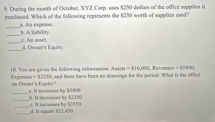 During the month of October, XYZ Corp. uses $250 dollars of the office supplies it 
purchased. Which of the following represents the $250 worth of supplies used? 
_a. An expense. 
_b. A liability. 
_ 
c. An asset. 
_d. Owner's Equity. 
10. You are given the following information: Assets =$16,000 , Revenues =$5800, 
Expenses =$2250 , and there have been no drawings for the period. What is the effect 
on Owner’s Equity? 
_ 
a. It increases by $5800
_ 
b. It decreases by $2250
_ 
c. It increases by $3550
_d. It equals $12,450