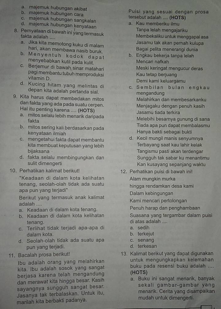 a. majemuk hubungan akibat Puisi yang sesuai dengan prosa
b. majemuk hubungan cara tersebut adalah .... (HOTS)
c. majemuk hubungan sangkalan a. Kau memberiku ilmu
d. majemuk hubungan kenyataan Tanpa lelah mengajariku
8. Pernyataan di bawah ini yang termasuk Membekaliku untuk menggapai asa
fakta adalah ....
a. Jika kita memotong kuku di malam Jasamu tak akan pemah kulupa
hari, akan membawa nasib buruk. Bagai pelita menerangi dunia
b. Meny ent uh k odok da p a t b. Engkau bekerja tanpa lelah
menyebabkan kutil pada kulit. Mencari nafkah
c. Berjemur di bawah sinar matahari Meski keringat mengucur deras
pagi membantu tubuh memproduksi Kau tetap berjuang
vitamin D. Demi kami keluargamu
d. Kucing hitam yang melintas di c. Se m b il a n b ul  a n e nɡ k a u
depan kita adalah pertanda sial. mengandung
9. Kita harus dapat membedakan mitos Melahírkan dan membesarkanku
dan fakta yang ada pada suatu cerpen. Menjagaku dengan penuh kasih
Hal itu penting karena .... (HOTS) Jasamu tiada terkira
a. mitos selalu lebih menarik daripada Melebihi besamya gunung di sana
fakta
b. mitos sering kali berdasarkan pada Tiada apa pun dapat membalasmu
kenyataan ilmiah Hanya bakti sebagai bukti
c. mengetahui fakta dapat membantu d. Kecil mungil manis senyumnya
kita membuat keputusan yang lebih Terbayang saat kau lahir kelak
bijaksana Tangismu pasti akan terdengar
d. fakta selalu membingungkan dan Sungguh tak sabar ku menantimu
sulit dimengerti Kan kusayang sepanjang waktu
10. Perhatikan kalimat berikut! 12. Perhatikan puisi di bawah ini!
"Keadaan di dalam kota kelihatan Alam mungkin murka
tenang, seolah-olah tidak ada suatu hingga rendamkan desa kami
apa pun yang terjadi" Dalam kebingungan
Berikut yang termasuk anak kalimat Kami mencari pertolongan
adalah …..
a. Keadaan di dalam kota tenang. Penuh harap dan penghambaan
b. Keadaan di dalam kota kelihatan Suasana yang tergambar dalam puisi
tenang. di atas adalah ....
c. Terlihat tidak terjadi apa-apa di a. sedih
dalam kota. b. terkejut
d. Seolah-olah tidak ada suatu apa c. senang
pun yang terjadi. d. terkesan
11. Bacalah prosa berikut! 13. Kalimat berikut yang dapat digunakan
Ibu adalah orang yang melahirkan untuk mengungkapkan kelemahan
kita. Ibu adalah sosok yang sangat buku pada resensi buku adalah ....
berjasa karena telah mengandung (HOTS)
dan merawat kita hingga besar. Kasih a. Buku ini sangat menarik, banyak
sayangnya sungguh sangat besar. sekali gambar-gambar yang
Jasanya tak terbalaskan. Untuk itu, menarik. Cerita yang disampaikan
marilah kita berbakti padanya.
mudah untuk dimengerti.