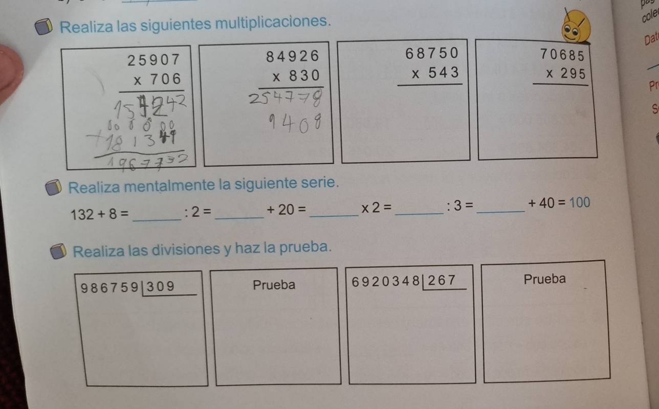 pay 
Realiza las siguientes multiplicaciones. 
cole 
Dat
beginarrayr 25907 * 706 hline endarray
beginarrayr 84926 * 830 hline endarray
beginarrayr 68750 * 543 hline endarray
beginarrayr 70685 * 295 hline endarray
Pr 
S 
Realiza mentalmente la siguiente serie.
132+8= _ 
. 2= _ 
_ +20=
_ * 2=. 3= _
+40=100
Realiza las divisiones y haz la prueba.
986759encloselongdiv 309
Prueba
6920348_ 267endarray
Prueba