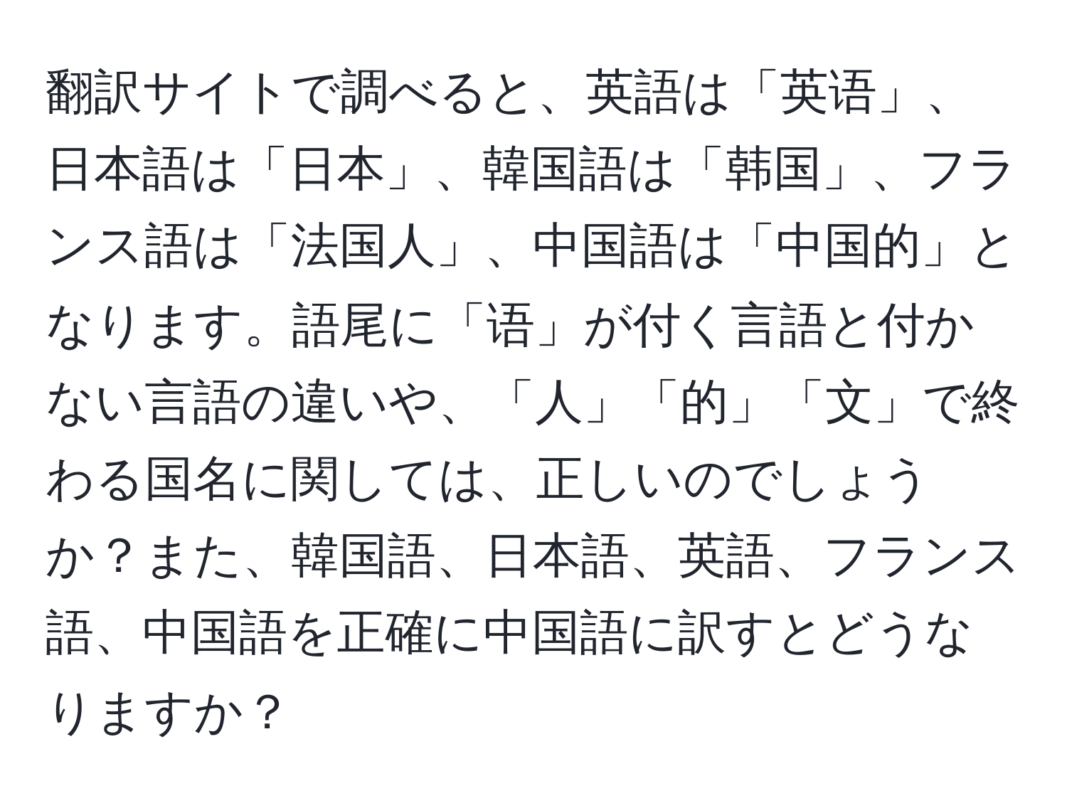 翻訳サイトで調べると、英語は「英语」、日本語は「日本」、韓国語は「韩国」、フランス語は「法国人」、中国語は「中国的」となります。語尾に「语」が付く言語と付かない言語の違いや、「人」「的」「文」で終わる国名に関しては、正しいのでしょうか？また、韓国語、日本語、英語、フランス語、中国語を正確に中国語に訳すとどうなりますか？