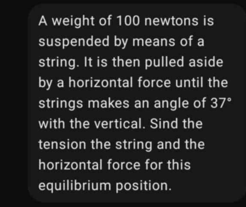 A weight of 100 newtons is 
suspended by means of a 
string. It is then pulled aside 
by a horizontal force until the 
strings makes an angle of 37°
with the vertical. Sind the 
tension the string and the 
horizontal force for this 
equilibrium position.