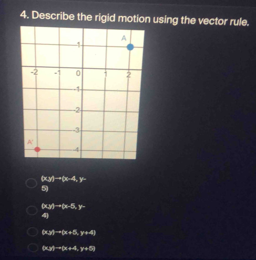 Describe the rigid motion using the vector rule.
(x,y)to (x-4,y-
5)
(x,y)to (x-5,y-
4)
(x,y)to (x+5,y+4)
(x,y)to (x+4,y+5)