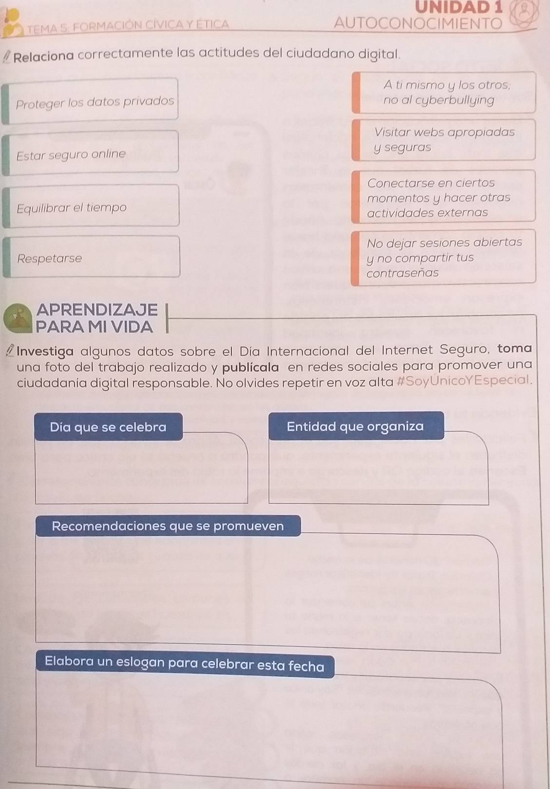 UNIDAD 1 
TEMA S: FORMACIÓN CÍVICA Y ÉTICA AUTOCONOCIMIENTO 
Relaciona correctamente las actitudes del ciudadano digital. 
A ti mismo y los otros; 
Proteger los datos privados no al cyberbullying 
Visitar webs apropiadas 
Estar seguro online y seguras 
Conectarse en ciertos 
momentos y hacer otras 
Equilibrar el tiempo 
actividades externas 
No dejar sesiones abiertas 
Respetarse y no compartir tus 
contraseñas 
APRENDIZAJE 
PARA MI VIDA 
Investiga algunos datos sobre el Día Internacional del Internet Seguro, toma 
una foto del trabajo realizado y publícala en redes sociales para promover una 
ciudadanía digital responsable. No olvides repetir en voz alta #SoyÚnicoYEspecial. 
Día que se celebra Entidad que organiza 
Recomendaciones que se promueven 
Elabora un eslogan para celebrar esta fecha