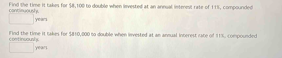 Find the time it takes for $8,100 to double when invested at an annual interest rate of 11%, compounded 
continuously.
□ years
Find the time it takes for $810,000 to double when invested at an annual interest rate of 11%, compounded 
continuously.
□ years