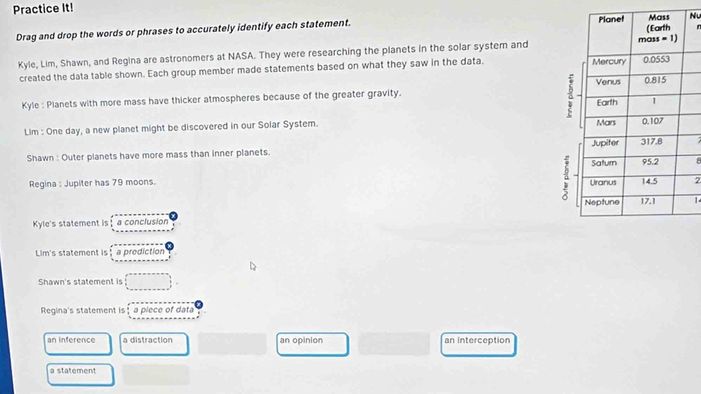 Practice It!
Nu
Drag and drop the words or phrases to accurately identify each statement.
r
Kyle, Lim, Shawn, and Regina are astronomers at NASA. They were researching the planets in the solar system and
created the data table shown. Each group member made statements based on what they saw in the data. 
Kyle : Planets with more mass have thicker atmospheres because of the greater gravity.
a
Lim : One day, a new planet might be discovered in our Solar System.
Shawn : Outer planets have more mass than inner planets. 
8
Regina : Jupiter has 79 moons.
a2
1
Kyle's statement is a conclusion
Lim's statement is a prediction
Shawn's statement is □
Regina's statement is a piece of data
an inference a distraction an opinion an Interception
a statement