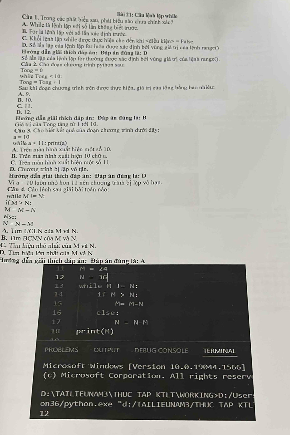 Câu lệnh lặp while
Câu 1. Trong các phát biểu sau, phát biểu nào chưa chính xác?
A. While là lệnh lặp với số lần không biết trước,
B. For là lệnh lặp với số lần xác định trước.
C. Khối lệnh lặp while được thực hiện cho đến khi = False.
D. Số lần lặp của lệnh lặp for luôn được xác định bởi vùng giá trị của lệnh range().
Hướng dẫn giải thích đáp án: Đáp án đúng la:D
Số lần lặp của lệnh lặp for thường được xác định bởi vùng giá trị của lệnh range().
Câu 2. Cho đoạn chương trình python sau:
Tong =0
while Tong <10</tex>   
Tong =T ong +1
Sau khi đoạn chương trình trên được thực hiện, giá trị của tổng bằng bao nhiêu:
A. 9.
B. 10.
C. 11.
D. 12.
Hướng dẫn giải thích đáp án: Đáp án đủng là: B
Giá trị của Tong tăng từ 1 tới 10.
Câu 3. Cho biết kết quả của đoạn chương trình dưới đây:
a=10
while a<11</tex> : print(a)
A. Trên màn hình xuất hiện một số 10.
B. Trên màn hình xuất hiện 10 chữ a.
C. Trên màn hình xuất hiện một số 11.
D. Chương trình bị lặp vô tận.
Hướng dẫn giải thích đáp án: Đáp án đúng la:D
Vì a=10 luôn nhỏ hơn 11 nên chương trình bị lặp vô hạn.
Câu 4. Câu lệnh sau giải bài toán nào:
whil eM!=N
ifM>N:
M=M-N
else:
N=N-M
A. Tìm UCLN của M và N.
B. Tìm BCNN của M và N.
C. Tìm hiệu nhỏ nhất của M và N.
D. Tìm hiệu lớn nhất của M và N.
Hướng dẫn giải thích đáp án: Đáp án đúng la:A
11 M=24
12 N=36
13 while M!=N:
14
ifM>N:
15
M=M-N
16 else:
17
N=N-M
18 print(M)
PROBLEMS OUTPUT DEBUG CONSOLE TERMINAL
Microsoft Windows [Version 10.0.19044.1566]
(c) Microsoft Corporation. All rights reserve
D:TAILIEUNAM3THUC TAP KTLTWORKING>D:/User
on36/python.exe “d:/TAILIEUNAM3/THUC TAP KTL
12