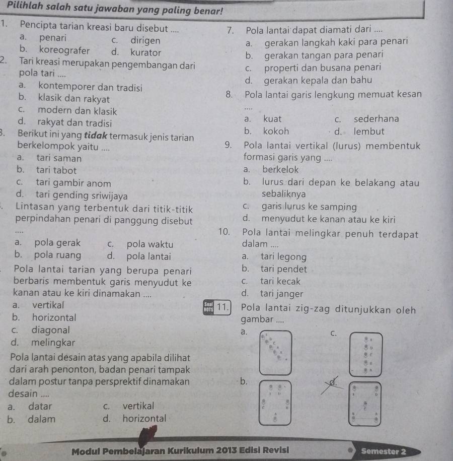 Pilihlah salah satu jawaban yang paling benar!
1. Pencipta tarian kreasi baru disebut .... 7. Pola lantai dapat diamati dari ....
a. penari c. dirigen
a. gerakan langkah kaki para penari
b. koreografer d. kurator
b. gerakan tangan para penari
2. Tari kreasi merupakan pengembangan dari c. properti dan busana penari
pola tari ....
d. gerakan kepala dan bahu
a. kontemporer dan tradisi
b. klasik dan rakyat 8. Pola lantai garis lengkung memuat kesan
c. modern dan klasik
....
d. rakyat dan tradisi a. kuat c. sederhana
b. kokoh d. lembut
8. Berikut ini yang tidak termasuk jenis tarian 9. Pola lantai vertikal (lurus) membentuk
berkelompok yaitu ....
a. tari saman
formasi garis yang ....
b. tari tabot a. berkelok
c. tari gambir anom b. lurus dari depan ke belakang atau
d. tari gending sriwijaya
sebaliknya
Lintasan yang terbentuk dari titik-titik c. garis lurus ke samping
perpindahan penari di panggung disebut d. menyudut ke kanan atau ke kiri
….
10. Pola lantai melingkar penuh terdapat
a. pola gerak c. pola waktu dalam ....
b. pola ruang d. pola lantai a. tari legong
Pola lantai tarian yang berupa penari b. tari pendet
berbaris membentuk garis menyudut ke c. tari kecak
kanan atau ke kiri dinamakan .... d. tari janger
a. vertikal 11. Pola lantai zig-zag ditunjukkan oleh
IOTS
b. horizontal gambar ....
c. diagonal
a.
C.
d. melingkar
Pola lantai desain atas yang apabila dilihat
dari arah penonton, badan penari tampak
dalam postur tanpa persprektif dinamakan b. d.
desain ....
8
a. datar c. vertikal
b. dalam d. horizontal
Modul Pembelajaran Kurikulum 2013 Edisi Revisi Semester 2