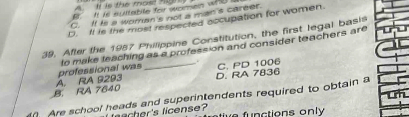 A. Il is the most Highy
B. It is sultable for women who i
C. It is a woman's not a man's career.
D. It is the most respected occupation for women.
39, After the 1987 Philippine Constitution, the first legal basis
to make teaching as a profess on and consider teachers are
professional was
A. RA 9293 _C. PD 1006
D. RA 7836
B. RA 7640
Are school heads and superintendents required to obtain a
er's license?
f n ctions on l y