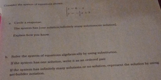 Consider the system of equations shown.
beginarrayl y=6-x y=- 1/2 x+5endarray.
a. Circle a response. 
The system has [one solution/infinitely many solutions/no solution]. 
Explain how you know. 
b. Solve the system of equations algebraically by using substitution. 
If the system has one solution, write it as an ordered pair. 
If the system has infinitely many solutions or no solution, represent the solution by using 
set-builder notation.