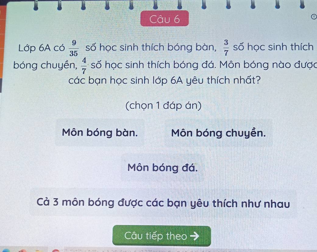 Lớp 6A có  9/35  số học sinh thích bóng bàn,  3/7  số học sinh thích 
bóng chuyền,  4/7  số học sinh thích bóng đá. Môn bóng nào được 
các bạn học sinh lớp 6A yêu thích nhất? 
(chọn 1 đáp án) 
Môn bóng bàn. Môn bóng chuyền. 
Môn bóng đá. 
Cả 3 môn bóng được các bạn yêu thích như nhau 
Câu tiếp theo