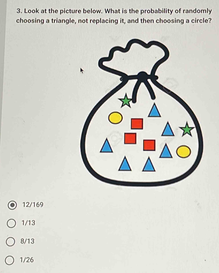 Look at the picture below. What is the probability of randomly
choosing a triangle, not replacing it, and then choosing a circle?
12/169
1/13
8/13
1/26