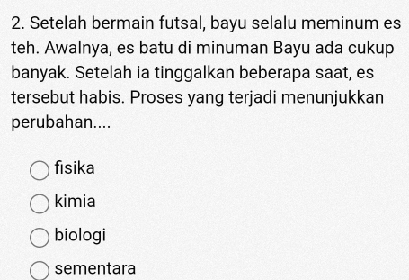 Setelah bermain futsal, bayu selalu meminum es
teh. Awalnya, es batu di minuman Bayu ada cukup
banyak. Setelah ia tinggalkan beberapa saat, es
tersebut habis. Proses yang terjadi menunjukkan
perubahan....
fisika
kimia
biologi
sementara