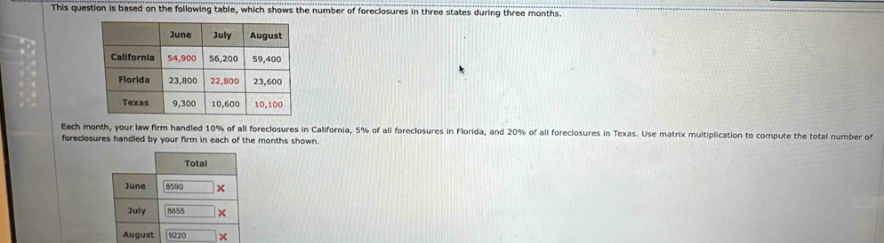 This question is based on the following table, which shows the number of foreclosures in three states during three months. 
Each month, your law firm handled 10% of all foreclosures in California, 5% of all foreclosures in Florida, and 20% of all foreclosures in Texas. Use matrix multiplication to compute the total number of 
foreclosures handled by your firm in each of the months shown. 
Total 
June 8590
July 8855
August 9220 ×