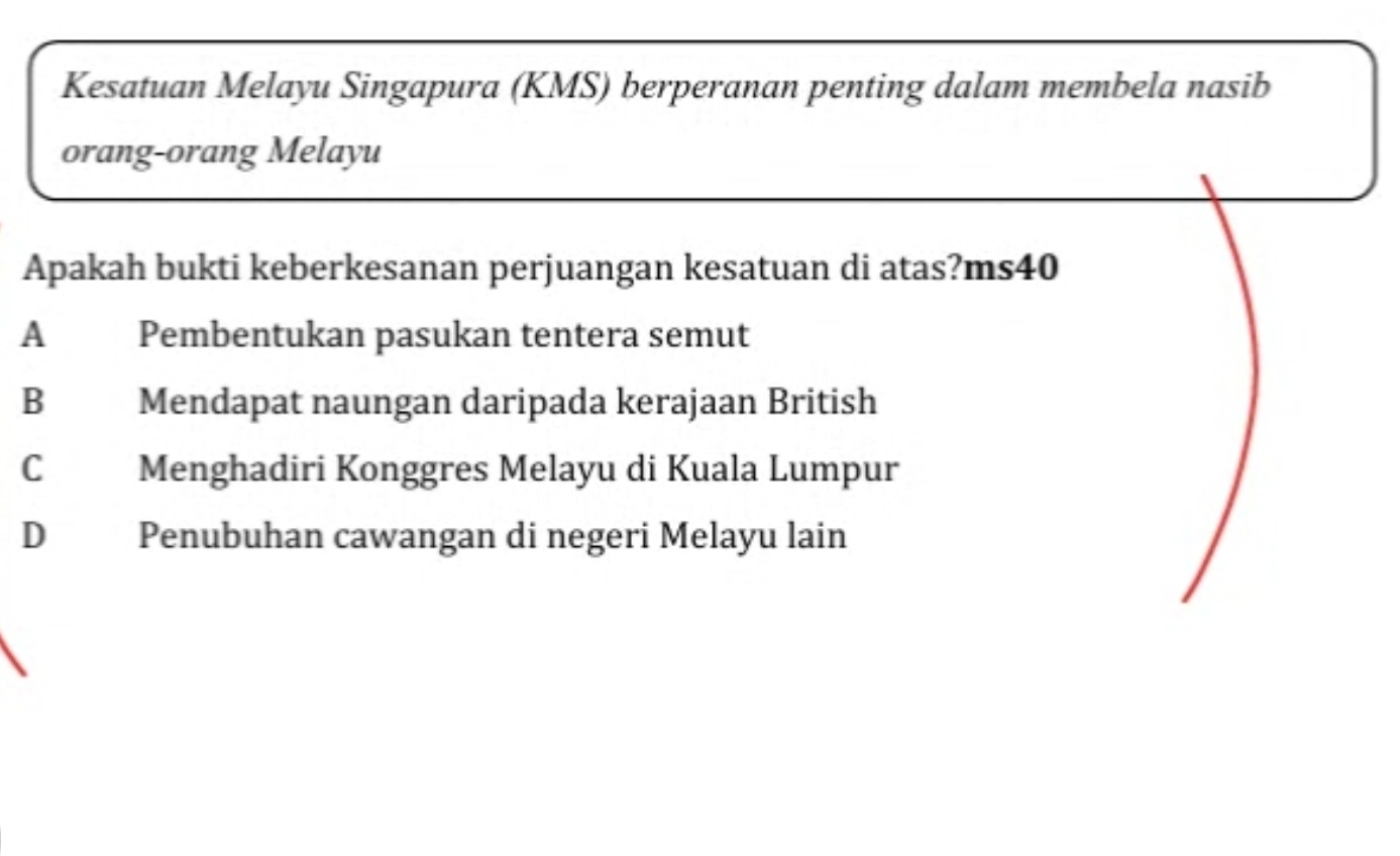 Kesatuan Melayu Singapura (KMS) berperanan penting dalam membela nasib
orang-orang Melayu
Apakah bukti keberkesanan perjuangan kesatuan di atas?ms40
A Pembentukan pasukan tentera semut
B Mendapat naungan daripada kerajaan British
C Menghadiri Konggres Melayu di Kuala Lumpur
D Penubuhan cawangan di negeri Melayu lain