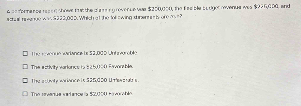 A performance report shows that the planning revenue was $200,000, the flexible budget revenue was $225,000, and
actual revenue was $223,000. Which of the following statements are true?
The revenue variance is $2,000 Unfavorable.
The activity variance is $25,000 Favorable.
The activity variance is $25,000 Unfavorable.
The revenue variance is $2,000 Favorable.