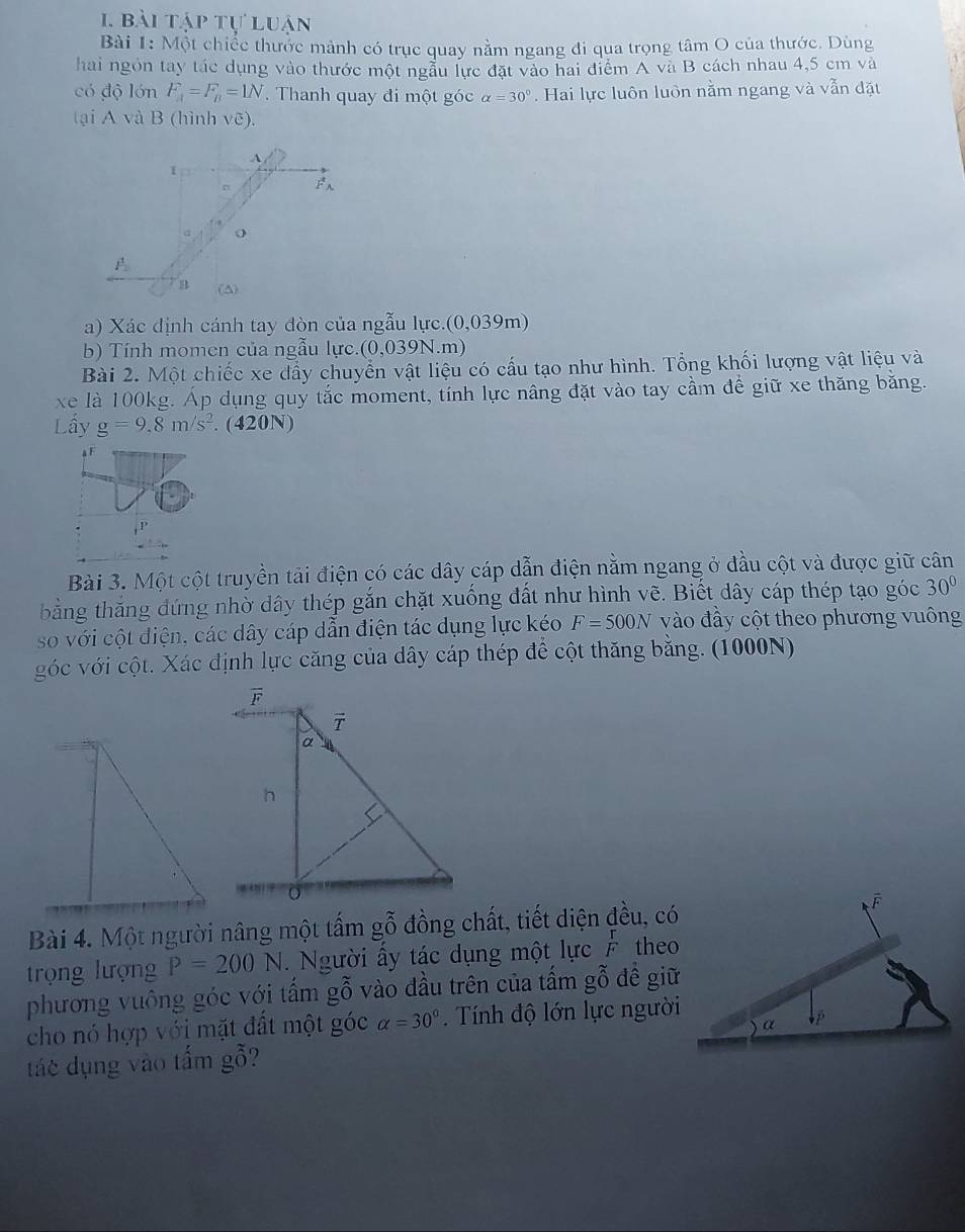 bài tập tự luận
Bài 1: Một chiếc thước mảnh có trục quay nằm ngang đi qua trọng tâm O của thước. Dùng
hai ngôn tay tác dụng vào thước một ngẫu lực đặt vào hai điểm A và B cách nhau 4,5 cm và
có độ lớn F_A=F_B=1N. Thanh quay đi một góc alpha =30° Hai lực luôn luôn nằm ngang và vẫn đặt
tại A và B (hình vẽ).
a) Xác định cánh tay đòn của ngẫu lực.(0,039m)
b) Tính momen của ngẫu lực.(0,039N.m)
Bài 2. Một chiếc xe dầy chuyển vật liệu có cấu tạo như hình. Tổng khối lượng vật liệu và
xe là 100kg. Áp dụng quy tắc moment, tính lực nâng đặt vào tay cầm để giữ xe thăng băng.
Lấy g=9,8m/s^2. (420N)
a F
Bài 3. Một cột truyền tải điện có các dây cáp dẫn điện nằm ngang ở đầu cột và được giữ cân
bằng thăng đứng nhờ dây thép gắn chặt xuống đất như hình vẽ. Biết dây cáp thép tạo góc 30°
so với cột điện, các dây cáp dẫn điện tác dụng lực kéo F=500N vào đầy cột theo phương vuông
góc với cột. Xác định lực căng của dây cáp thép để cột thăng bằng. (1000N)
Bài 4. Một người nâng một tấm gỗ đồng chất, tiết diện đều, có
trọng lượng P=200N.  Người ấy tác dụng một lực  r/F  theo
phương vuông góc với tấm gỗ vào đầu trên của tấm gỗ đề giữ
cho nó hợp với mặt đất một góc alpha =30°.  Tính độ lớn lực người
tác dụng vào tấm gỗ?
