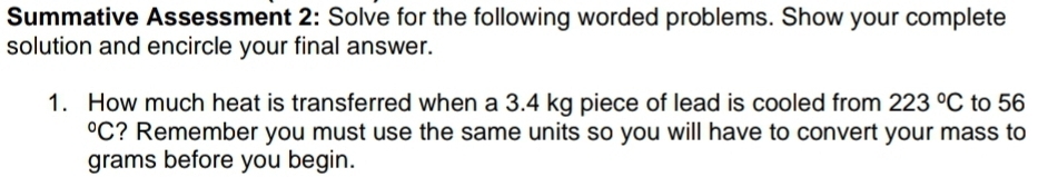 Summative Assessment 2: Solve for the following worded problems. Show your complete 
solution and encircle your final answer. 
1. How much heat is transferred when a 3.4 kg piece of lead is cooled from 223°C to 56°C ? Remember you must use the same units so you will have to convert your mass to
grams before you begin.