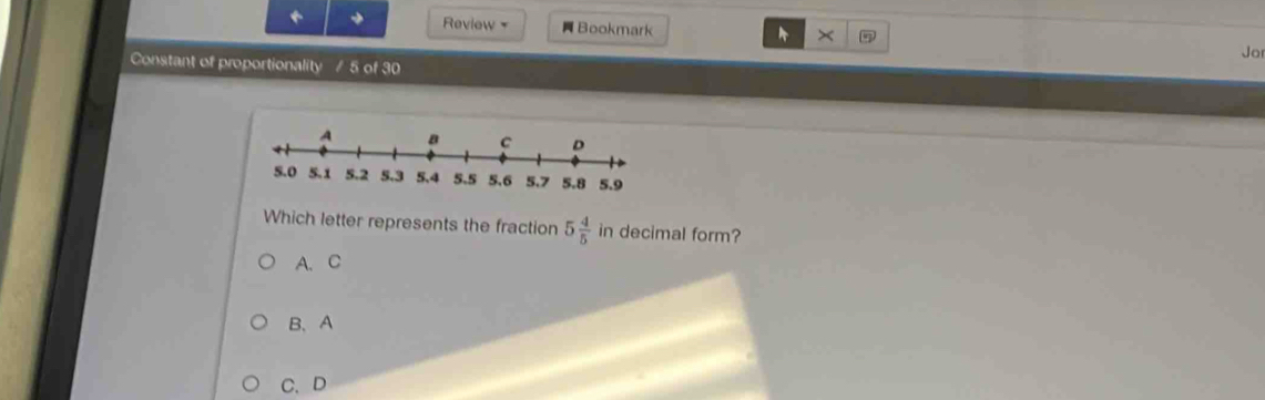 Review Bookmark A ×
Jo
Constant of proportionality / 5 of 30
Which letter represents the fraction 5 4/5  i_1 n decimal form?
A、 C
B、 A
C、 D