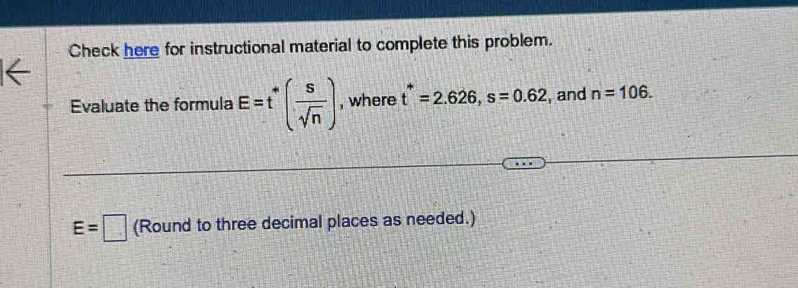 Check here for instructional material to complete this problem. 
Evaluate the formula E=t'( s/sqrt(n) ) , where t^*=2.626, s=0.62 , and n=106.
E=□ (Round to three decimal places as needed.)