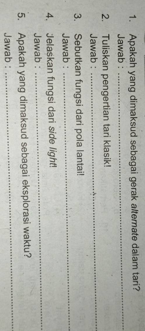 Apakah yang dimaksud sebagai gerak alternate dalam tari? 
Jawab : 
_ 
2. Tuliskan pengertian tari klasik! 
Jawab : 
_ 
3. Sebutkan fungsi dari pola lantai! 
Jawab : 
_ 
4. Jelaskan fungsi dari side light! 
Jawab : 
_ 
_ 
5. Apakah yang dimaksud sebagai eksplorasi waktu? 
Jawab :