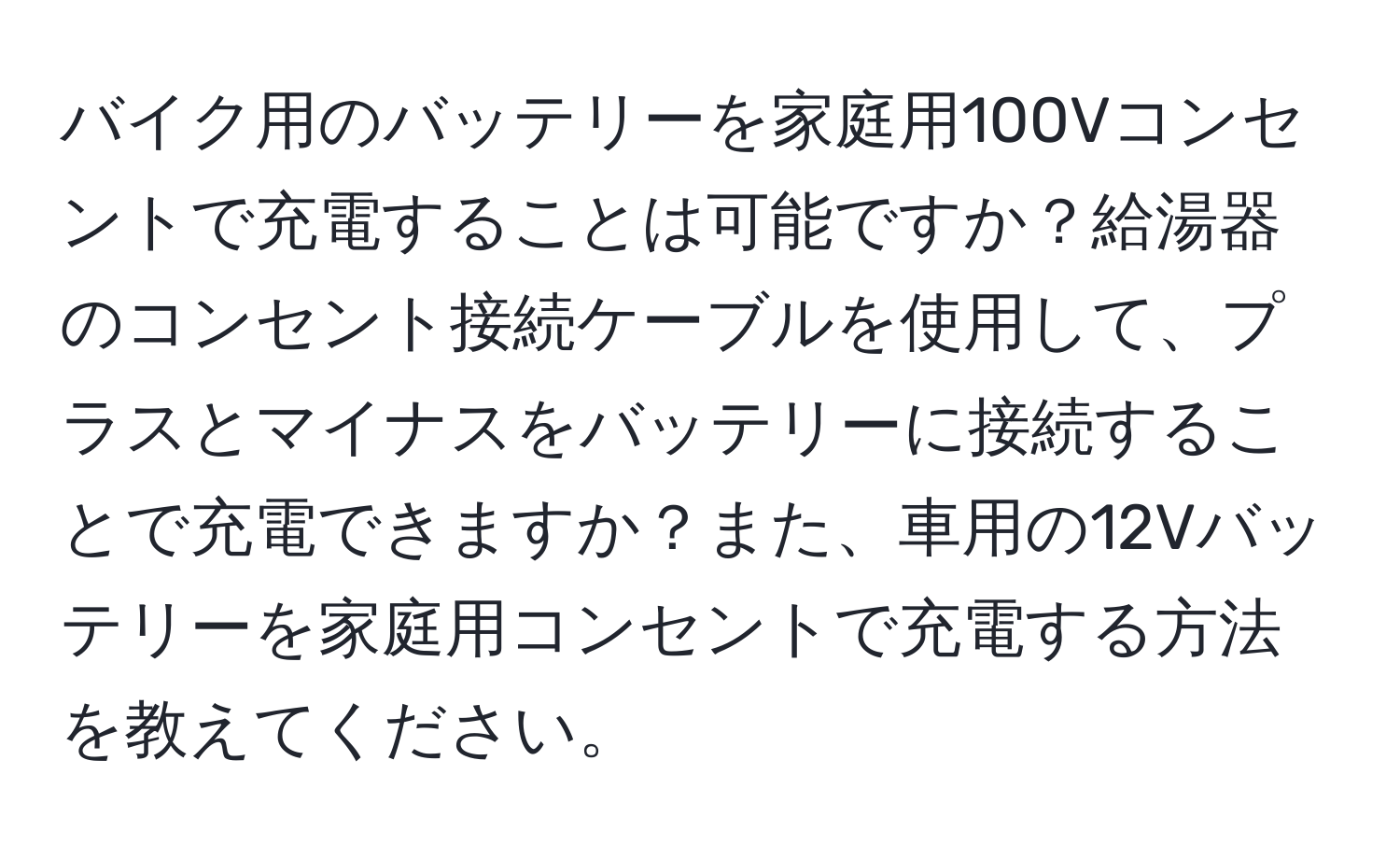 バイク用のバッテリーを家庭用100Vコンセントで充電することは可能ですか？給湯器のコンセント接続ケーブルを使用して、プラスとマイナスをバッテリーに接続することで充電できますか？また、車用の12Vバッテリーを家庭用コンセントで充電する方法を教えてください。