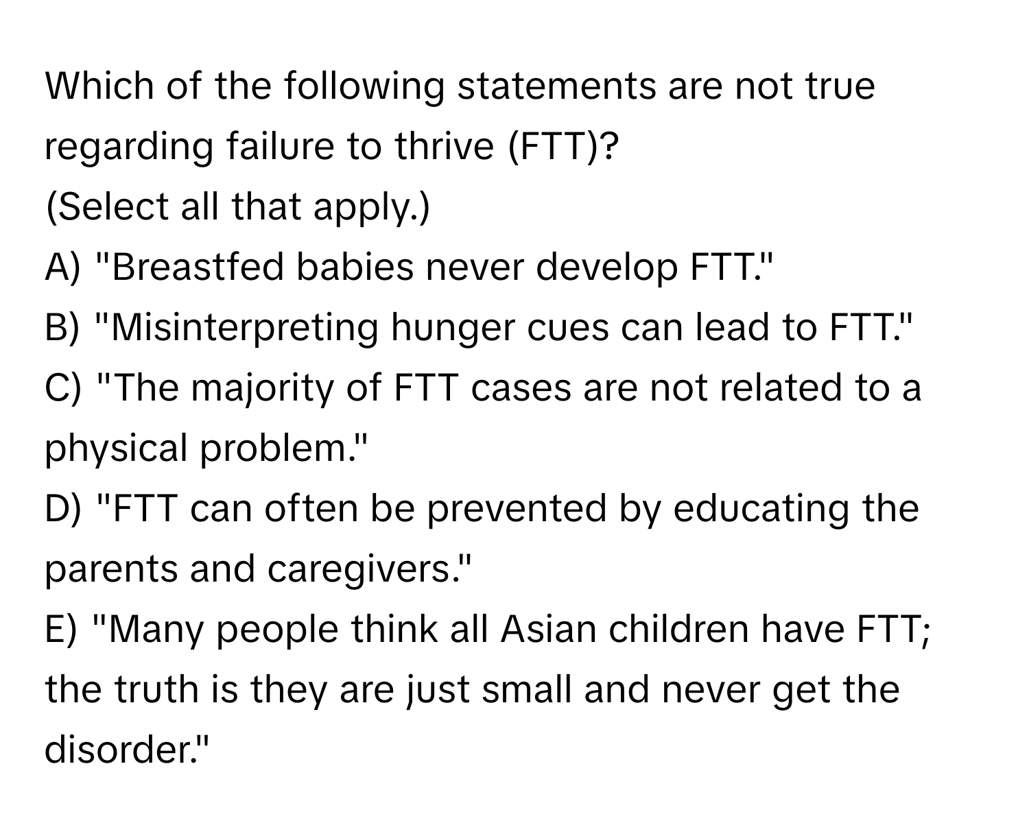 Which of the following statements are not true regarding failure to thrive (FTT)?

(Select all that apply.)
A) "Breastfed babies never develop FTT."
B) "Misinterpreting hunger cues can lead to FTT."
C) "The majority of FTT cases are not related to a physical problem."
D) "FTT can often be prevented by educating the parents and caregivers."
E) "Many people think all Asian children have FTT; the truth is they are just small and never get the disorder."