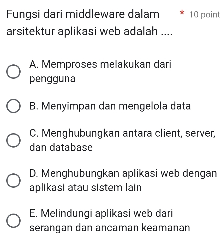 Fungsi dari middleware dalam * 10 point
arsitektur aplikasi web adalah ....
A. Memproses melakukan dari
pengguna
B. Menyimpan dan mengelola data
C. Menghubungkan antara client, server,
dan database
D. Menghubungkan aplikasi web dengan
aplikasi atau sistem lain
E. Melindungi aplikasi web dari
serangan dan ancaman keamanan