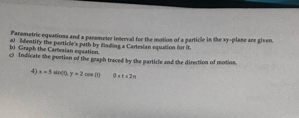 Parametric equations and a parameter interval for the motion of a particle in the xy -plane are given. 
a) Identify the particle's path by finding a Cartesian equation for it. 
b) Graph the Cartesian equation. 
c) Indicate the portion of the graph traced by the particle and the direction of motion. 
4) x=5sin (t), y=2cos (t) 0≤ t≤ 2π