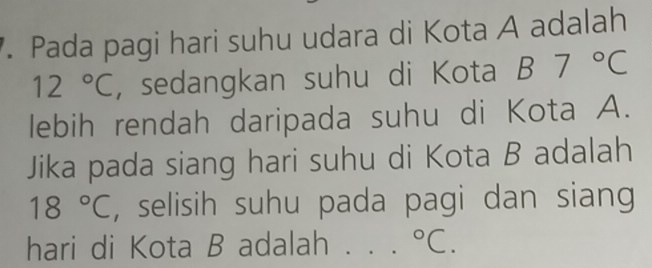 Pada pagi hari suhu udara di Kota A adalah
12°C , sedangkan suhu di Kota B7°C
lebih rendah daripada suhu di Kota A. 
Jika pada siang hari suhu di Kota B adalah
18°C , selisih suhu pada pagi dan siang 
hari di Kota B adalah°C.