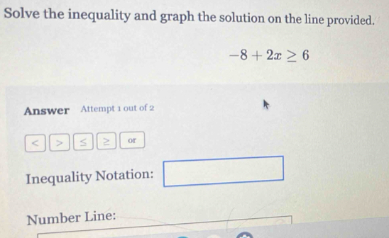 Solve the inequality and graph the solution on the line provided.
-8+2x≥ 6
Answer Attempt 1 out of 2 
< > S ≥ or 
Inequality Notation: □ 
Number Line: