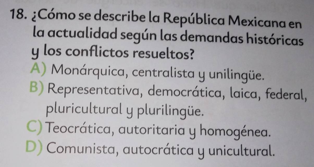 ¿Cómo se describe la República Mexicana en
la actualidad según las demandas históricas
y los conflictos resueltos?
A) Monárquica, centralista y unilingüe.
B) Representativa, democrática, laica, federal,
pluricultural y plurilingüe.
C) Teocrática, autoritaria y homogénea.
D) Comunista, autocrática y unicultural.