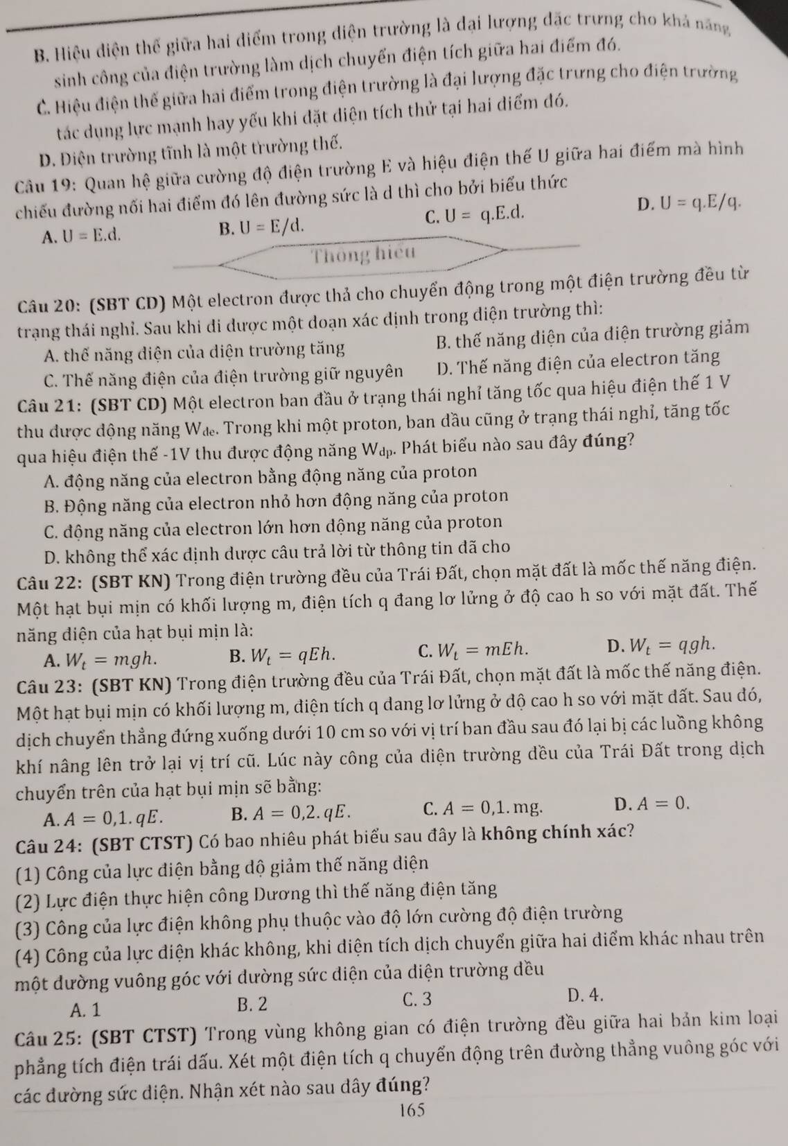 B. Hiệu diện thế giữa hai điểm trong diện trường là dại lượng đặc trưng cho khả năng
sinh công của điện trường làm dịch chuyển điện tích giữa hai điểm đó.
C. Hiệu điện thế giữa hai điểm trong điện trường là đại lượng đặc trưng cho điện trường
tác dụng lực mạnh hay yếu khi đặt diện tích thử tại hai điểm đó.
D. Điện trường tĩnh là một trường thế.
Câu 19: Quan hệ giữa cường độ điện trường E và hiệu điện thế U giữa hai điểm mà hình
chiếu đường nối hai điểm đó lên đường sức là d thì cho bởi biểu thức
A. U=E.d. B. U=E/d.
C. U=q.E.d.
D. U=q.E/q.
Thông hiệu
Câu 20: (SBT CD) Một electron được thả cho chuyển động trong một điện trường đều từ
trạng thái nghỉ. Sau khi đi dược một doạn xác định trong điện trường thì:
A. thế năng diện của diện trường tăng B. thế năng diện của điện trường giảm
C. Thế năng điện của điện trường giữ nguyên D. Thế năng điện của electron tăng
Câu 21: (SBT CD) Một electron ban đầu ở trạng thái nghỉ tăng tốc qua hiệu điện thế 1 V
thu được dộng năng Wæ. Trong khi một proton, ban đầu cũng ở trạng thái nghỉ, tăng tốc
qua hiệu điện thế -1V thu được động năng W₄. Phát biểu nào sau đây đúng?
A. động năng của electron bằng động năng của proton
B. Động năng của electron nhỏ hơn động năng của proton
C. động năng của electron lớn hơn động năng của proton
D. không thể xác định dược câu trả lời từ thông tin đã cho
Câu 22: (SBT KN) Trong điện trường đều của Trái Đất, chọn mặt đất là mốc thế năng điện.
Một hạt bụi mịn có khối lượng m, điện tích q đang lơ lửng ở độ cao h so với mặt đất. Thế
năng điện của hạt bụi mịn là:
D.
A. W_t=mgh. B. W_t=qEh. C. W_t=mEh. W_t=qgh.
Câu 23: (SBT KN) Trong điện trường đều của Trái Đất, chọn mặt đất là mốc thế năng điện.
Một hạt bụi mịn có khối lượng m, điện tích q dang lơ lửng ở độ cao h so với mặt đất. Sau đó,
dịch chuyển thẳng đứng xuống dưới 10 cm so với vị trí ban đầu sau đó lại bị các luồng không
khí nâng lên trở lại vị trí cũ. Lúc này công của diện trường đều của Trái Đất trong dịch
chuyển trên của hạt bụi mịn sẽ bằng:
A. A=0,1.qE. B. A=0,2.qE. C. A=0,1.mg. D. A=0.
Câu 24: (SBT CTST) Có bao nhiêu phát biểu sau đây là không chính xác?
(1) Công của lực điện bằng dộ giảm thế năng diện
(2) Lực điện thực hiện công Dương thì thế năng điện tăng
(3) Công của lực điện không phụ thuộc vào độ lớn cường độ điện trường
(4) Công của lực điện khác không, khi điện tích dịch chuyển giữa hai điểm khác nhau trên
một đường vuông góc với dường sức diện của diện trường dều
A. 1 B. 2
C. 3 D. 4.
Câu 25: (SBT CTST) Trong vùng không gian có điện trường đều giữa hai bản kim loại
phẳng tích điện trái dấu. Xét một điện tích q chuyển động trên đường thẳng vuông góc với
các đường sức diện. Nhận xét nào sau dây đúng?
165