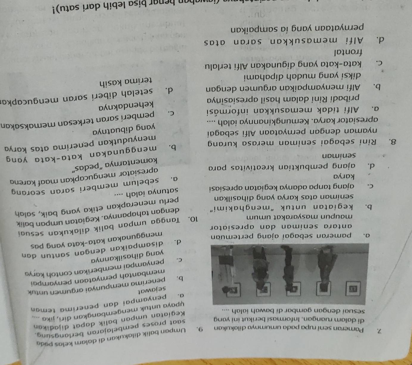 Pameran sení rupa pada umumnya dilakukan 9. Umpan balik dilakukan di dalam kelas pada
di dalam ruangan. Informasi berikut ini yang saat proses pembelajaran berlangsung.
sesuai dengan gambar di bawah ialah ....
Kegíatan umpan balik dapat dijadikan
upaya untuk mengembangkan diri, jika ..
a. penyampai dan penerima teman
sejawat
b. peneríma mempunyai argumen untuk
membantah pernyataan penyampai
c. penyampai memberíkan contoh karya
yang dihasilkannya
d. disampaikan dengan santun dan
a. pameran sebagai ajang pertemuan
menggunakan kata-kata yang pas
antara seniman dan apresiator 
maupun masyarakat umum
10. Tangga umpan balik dilakukan sesuai
b. kegiatan untuk “menghakimi” dengan tahapannya. Kegiatan umpan balik
seniman atas karya yang dihasilkan
perlu menerapkan etika yang baik, salah
c. ajang tanpa adanya kegiatan apresiasi satunya ialah ....
karya
a. sebelum memberi saran seorang
d. ajang pembuktian kreativitas para
apresiator mengucapkan maaf karena
komentarnya “pedas”
seniman
b. menggunakan kata-kata yang
menyudutkan penerima atas karya
8. Rini sebagai seniman merasa kurang
nyaman dengan pernyataan Alfi sebagai
yang dibuatnya
apresiator karya. Kemungkinannya ialah ....
a. Alfi tidak memasukkan informási
c. pemberí saran terkesan memaksakan
kehendaknya
pribadi Rini dalam hasil apresiasinya
b. Alfi menyampaikan argumen dengan
d. setelah diberi saran mengucapkar
diksi yang mudah dipahami
terima kasih
c. kata-kata yang digunakan Alfi terlalu
frontal
d. Alfi memasukkan saran atas
pernyataan yang ía sampaikan
(iawaban benar bisa lebih dari satu)!