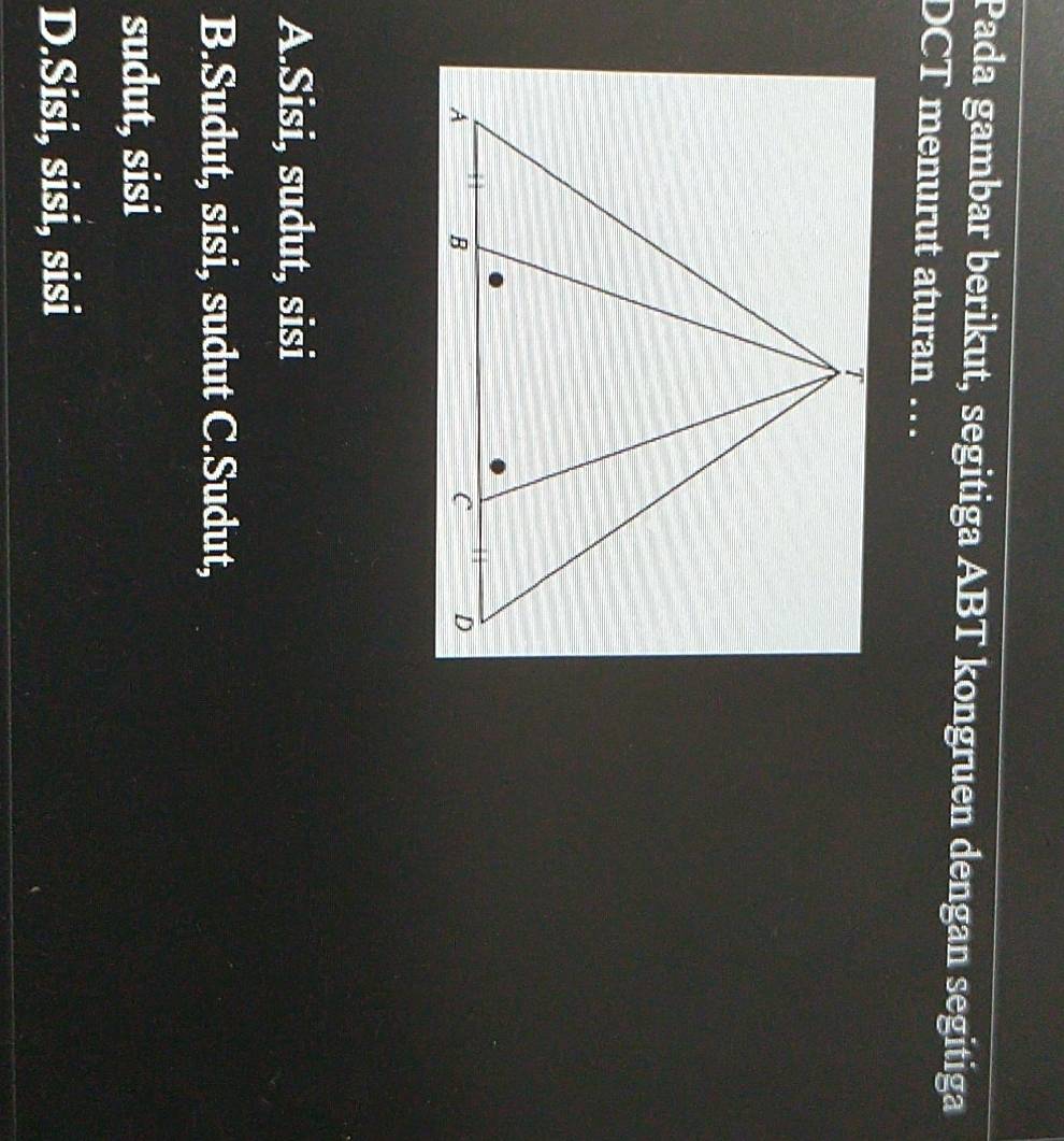 Pada gambar berikut, segitiga ABT kongruen dengan segitiga
DCT menurut aturan …
A.Sisi, sudut, sisi
B.Sudut, sisi, sudut C.Sudut,
sudut, sisi
D.Sisi, sisi, sisi