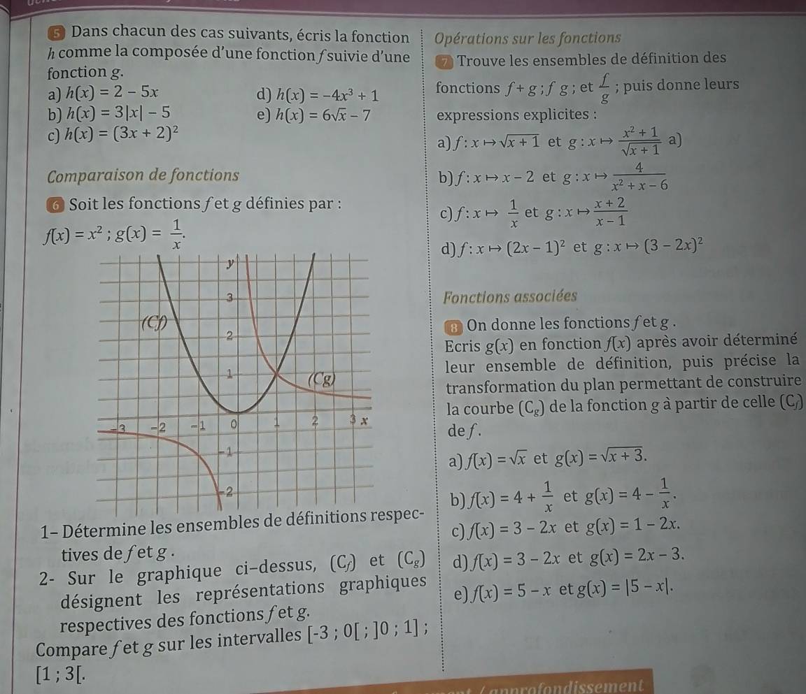 Dans chacun des cas suivants, écris la fonction Opérations sur les fonctions
h comme la composée d’une fonction /suivie d’une 7 Trouve les ensembles de définition des
fonction g.
a) h(x)=2-5x d) h(x)=-4x^3+1 fonctions f+g;fg; et  f/g ; puis donne leurs
b) h(x)=3|x|-5 e) h(x)=6sqrt(x)-7 expressions explicites :
c) h(x)=(3x+2)^2
a) f:xto sqrt(x+1) et g:xto  (x^2+1)/sqrt(x+1) a)
Comparaison de fonctions b) f:xto x-2 et g:xto  4/x^2+x-6 
6 Soit les fonctions f et g définies par :
c) f:xto  1/x  et g:xto  (x+2)/x-1 
f(x)=x^2;g(x)= 1/x .
d) f:xto (2x-1)^2 et g:xto (3-2x)^2
Fonctions associées
On donne les fonctions fet g .
Ecris g(x) en fonction f(x) après avoir déterminé
leur ensemble de définition, puis précise la
transformation du plan permettant de construire
la courbe (C_g) de la fonction g à partir de celle (C_f)
de f.
a) f(x)=sqrt(x) et g(x)=sqrt(x+3).
b)
1- Détermine les ensembles de dspec- f(x)=4+ 1/x  et g(x)=4- 1/x .
c) f(x)=3-2x et g(x)=1-2x.
tives de fet g .
2- Sur le graphique ci-dessus, (C_f) et (C_g) d) f(x)=3-2x et g(x)=2x-3.
désignent les représentations graphiques
e) f(x)=5-x et g(x)=|5-x|.
respectives des fonctions f et g.
Compare fet g sur les intervalles [-3;0[;]0;1];
[1;3[.
C nn o  ondissement